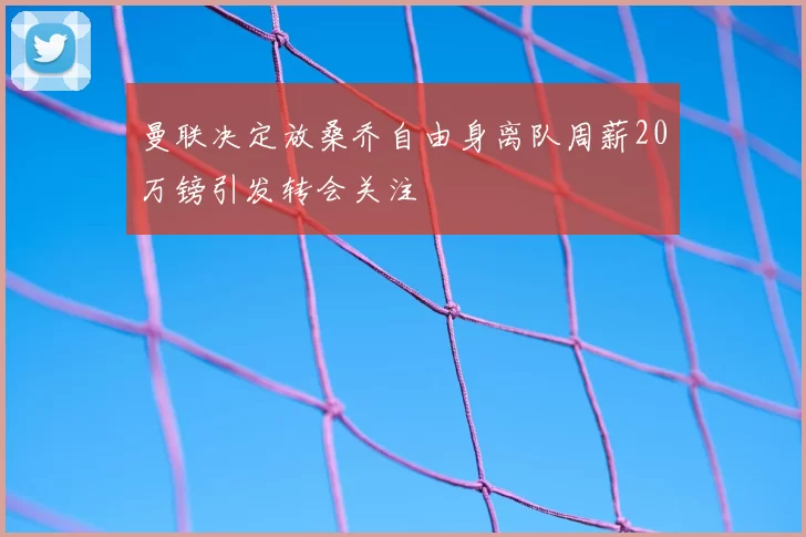 曼联决定放桑乔自由身离队周薪20万镑引发转会关注