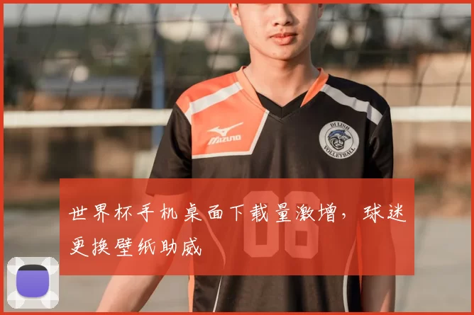 世界杯手机桌面下载量激增，球迷更换壁纸助威