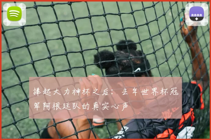 捧起大力神杯之后：去年世界杯冠军阿根廷队的真实心声