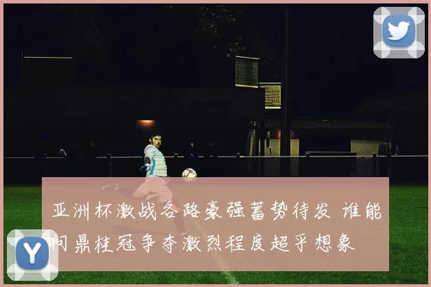 亚洲杯激战各路豪强蓄势待发 谁能问鼎桂冠争夺激烈程度超乎想象