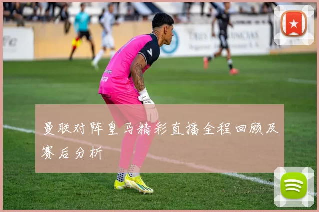 曼联对阵皇马精彩直播全程回顾及赛后分析