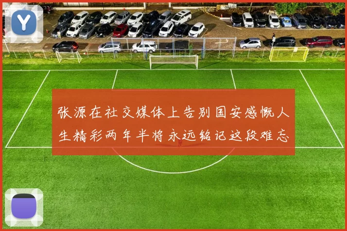 张源在社交媒体上告别国安感慨人生精彩两年半将永远铭记这段难忘故事