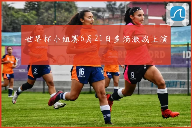世界杯小组赛6月21日多场激战上演