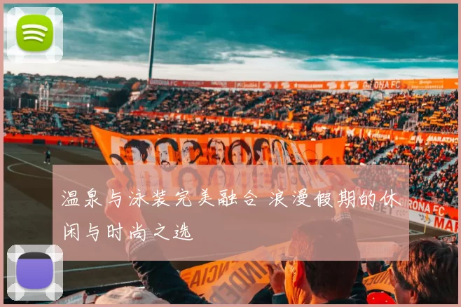 温泉与泳装完美融合 浪漫假期的休闲与时尚之选