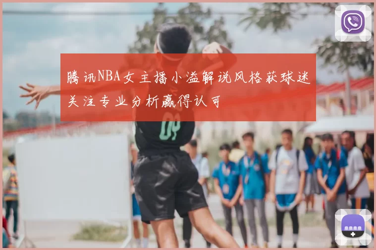 腾讯NBA女主播小溢解说风格获球迷关注专业分析赢得认可
