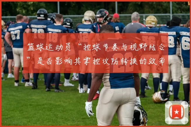 篮球运动员“控球节奏与视野结合”是否影响其掌控攻防转换的效率