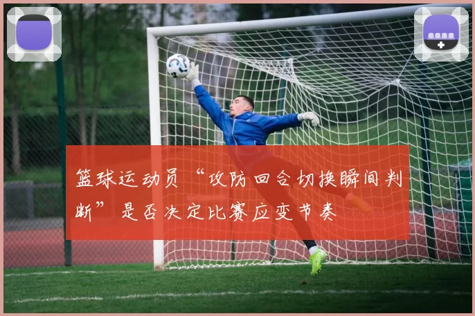篮球运动员“攻防回合切换瞬间判断”是否决定比赛应变节奏