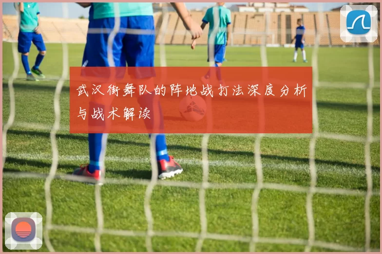 武汉街舞队的阵地战打法深度分析与战术解读