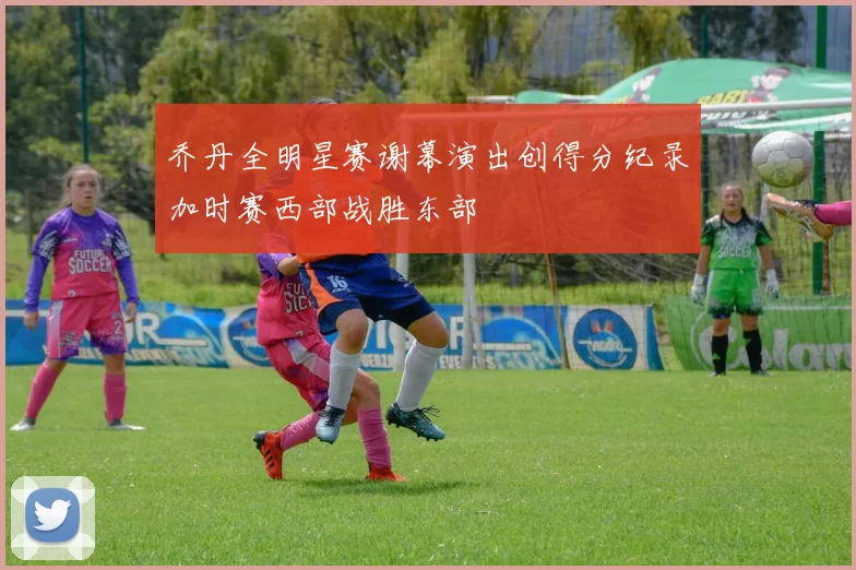 乔丹全明星赛谢幕演出创得分纪录加时赛西部战胜东部