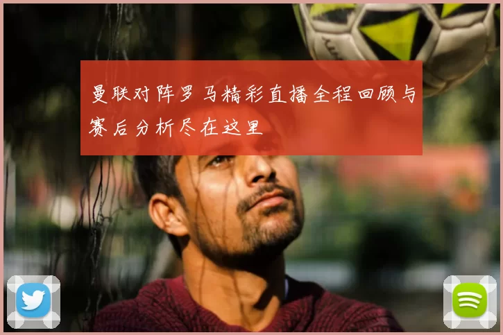 曼联对阵罗马精彩直播全程回顾与赛后分析尽在这里