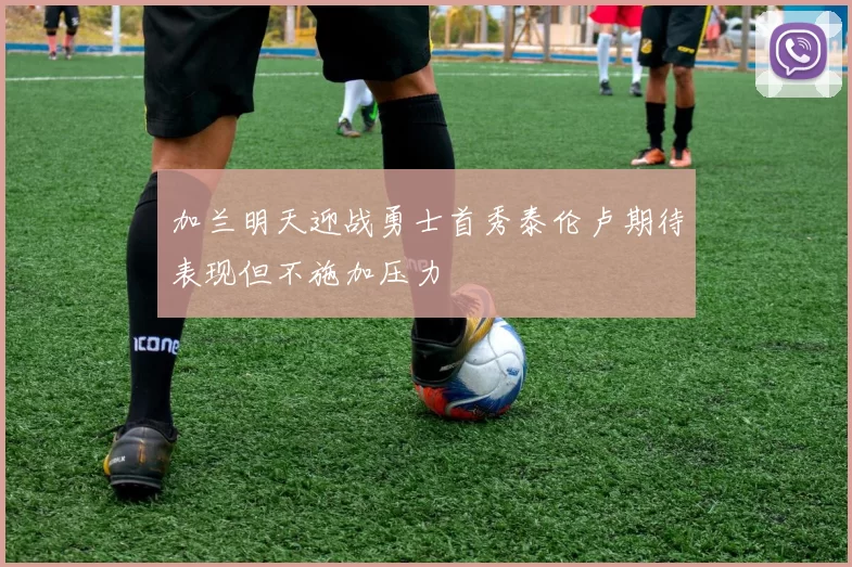 加兰明天迎战勇士首秀泰伦卢期待表现但不施加压力
