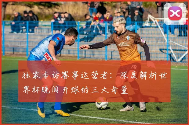独家专访赛事运营者:深度解析世界杯晚间开球的三大考量