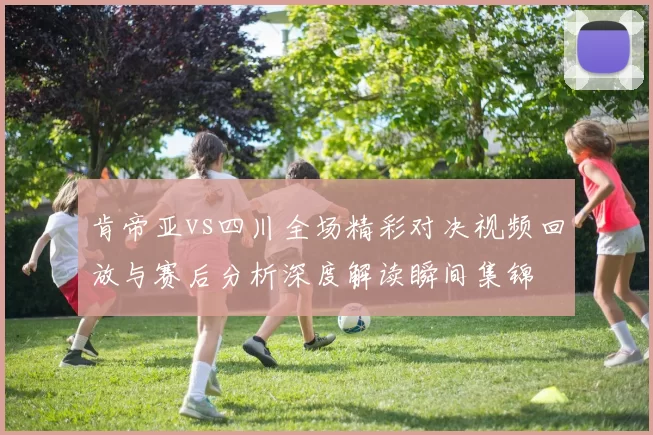 肯帝亚vs四川全场精彩对决视频回放与赛后分析深度解读瞬间集锦