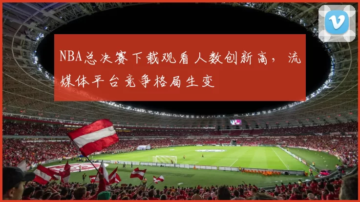 NBA总决赛下载观看人数创新高，流媒体平台竞争格局生变