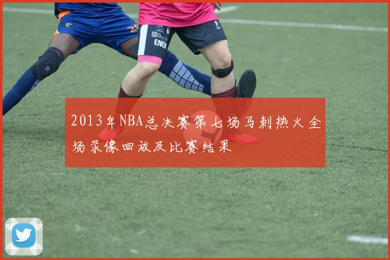 2013年NBA总决赛第七场马刺热火全场录像回放及比赛结果