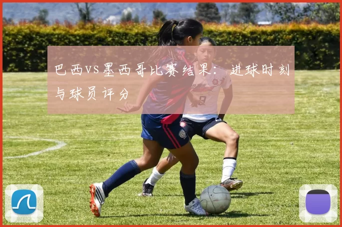巴西vs墨西哥比赛结果:进球时刻与球员评分