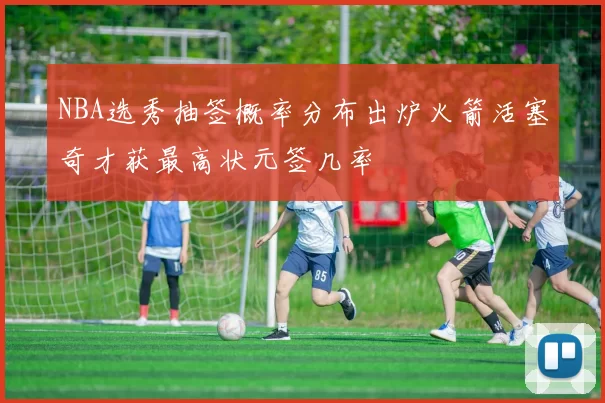 NBA选秀抽签概率分布出炉火箭活塞奇才获最高状元签几率