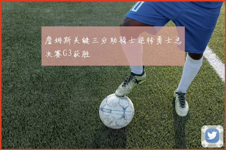 詹姆斯关键三分助骑士逆转勇士总决赛G3获胜