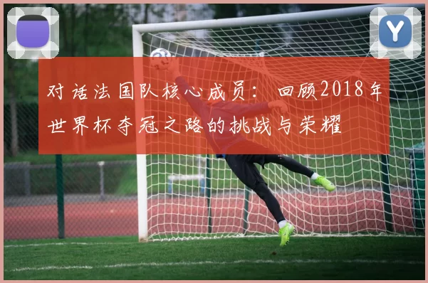 对话法国队核心成员:回顾2018年世界杯夺冠之路的挑战与荣耀