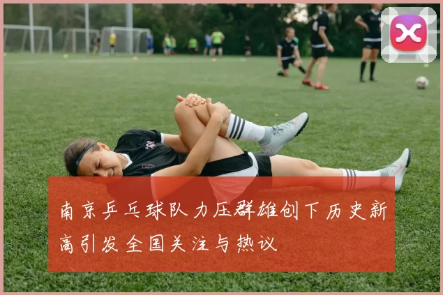 南京乒乓球队力压群雄创下历史新高引发全国关注与热议