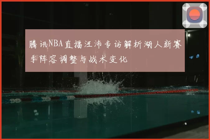腾讯NBA直播汪沛专访解析湖人新赛季阵容调整与战术变化