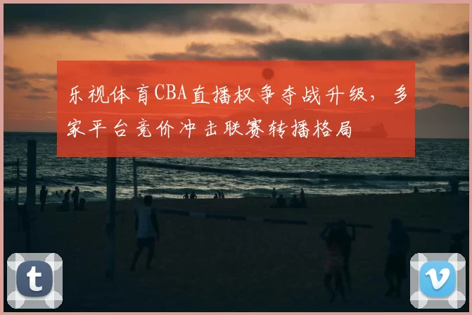 乐视体育CBA直播权争夺战升级,多家平台竞价冲击联赛转播格局