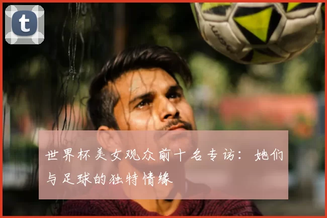 世界杯美女观众前十名专访：她们与足球的独特情缘