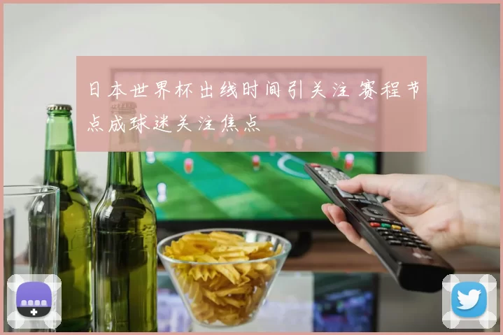 日本世界杯出线时间引关注 赛程节点成球迷关注焦点