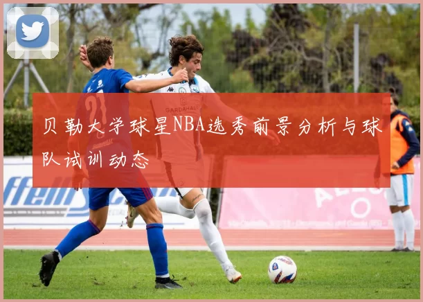 贝勒大学球星NBA选秀前景分析与球队试训动态