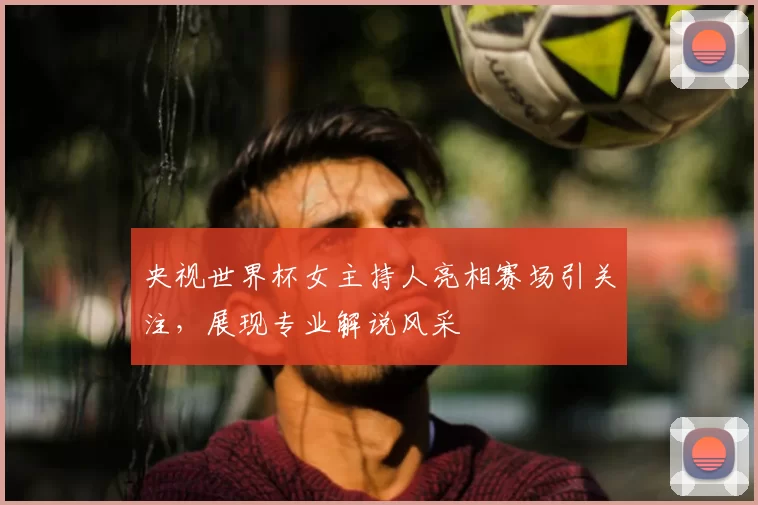 央视世界杯女主持人亮相赛场引关注，展现专业解说风采