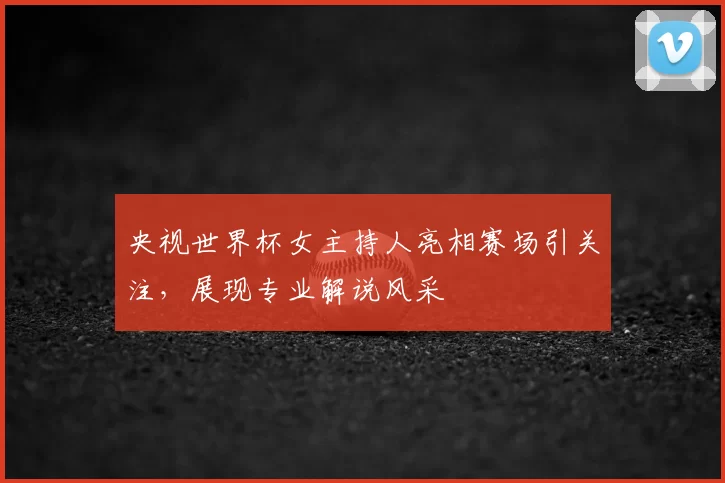 央视世界杯女主持人亮相赛场引关注，展现专业解说风采