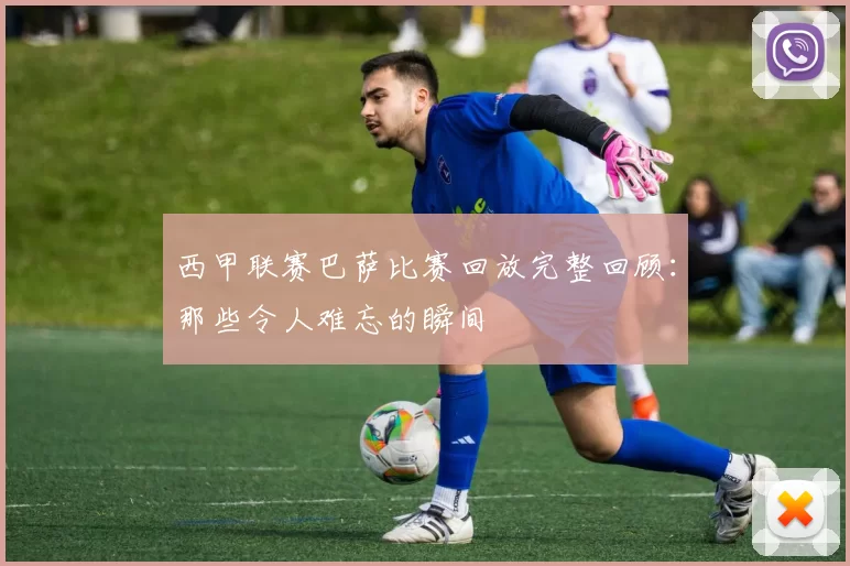 西甲联赛巴萨比赛回放完整回顾：那些令人难忘的瞬间