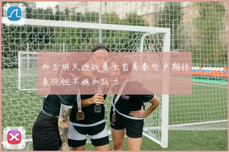 加兰明天迎战勇士首秀泰伦卢期待表现但不施加压力