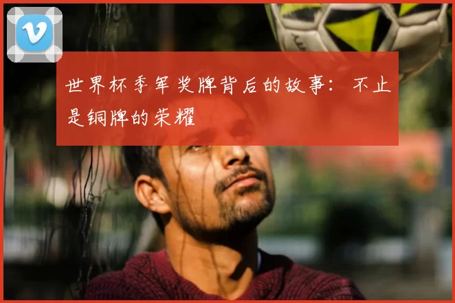 世界杯季军奖牌背后的故事：不止是铜牌的荣耀