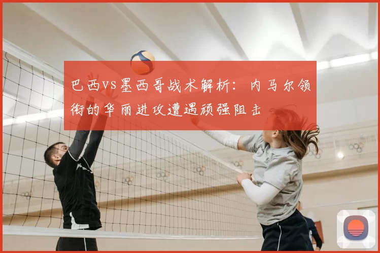 巴西vs墨西哥战术解析:内马尔领衔的华丽进攻遭遇顽强阻击