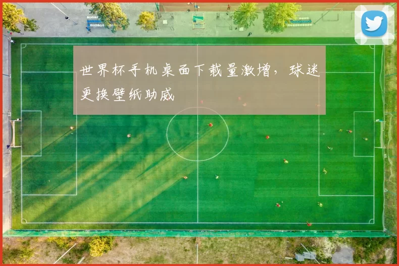 世界杯手机桌面下载量激增,球迷更换壁纸助威