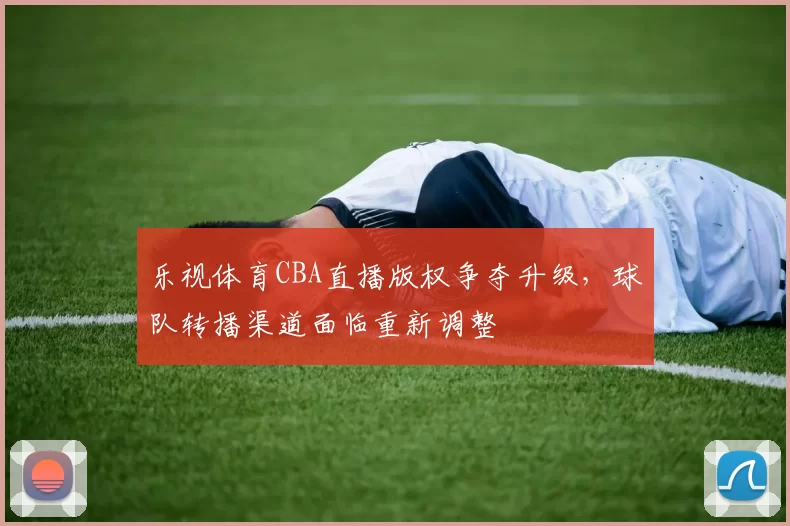 乐视体育CBA直播版权争夺升级,球队转播渠道面临重新调整