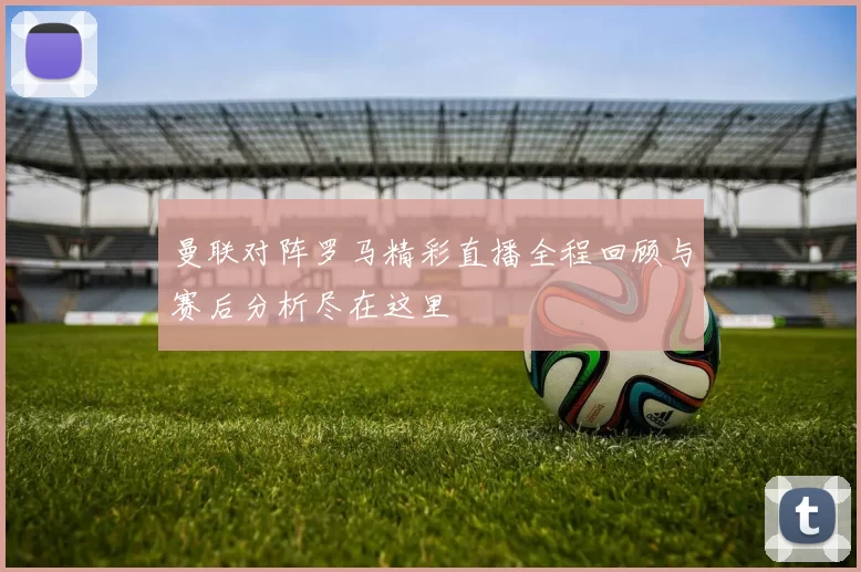曼联对阵罗马精彩直播全程回顾与赛后分析尽在这里