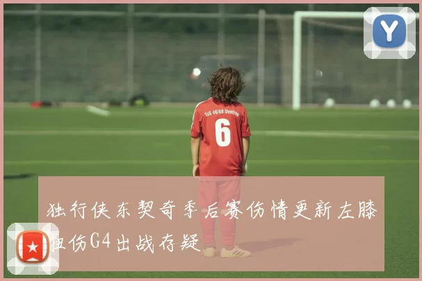 独行侠东契奇季后赛伤情更新左膝扭伤G4出战存疑