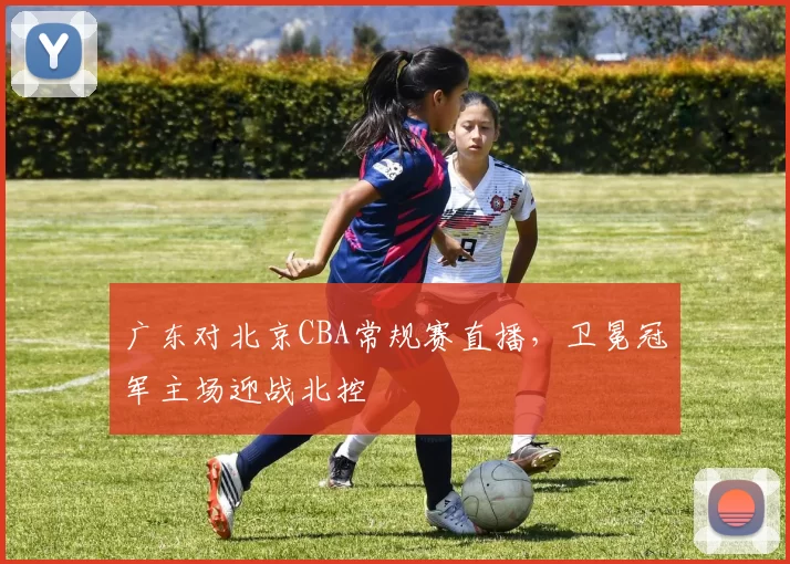 广东对北京CBA常规赛直播，卫冕冠军主场迎战北控